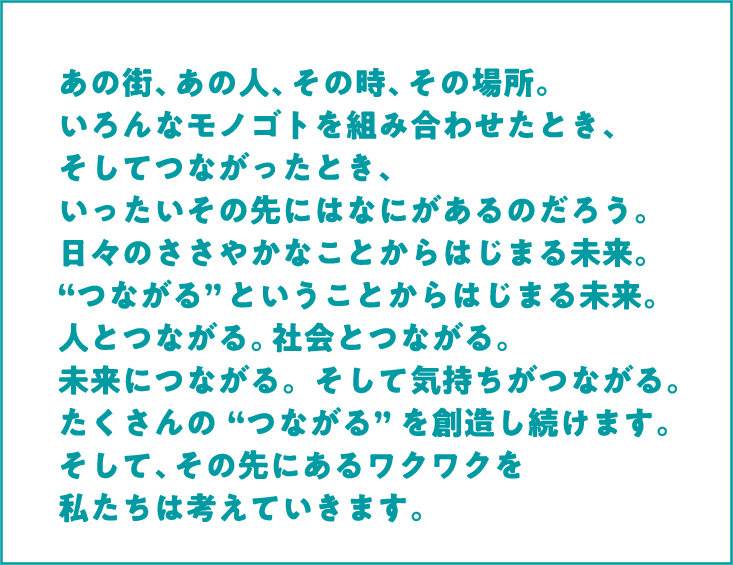 あの街、あの人、その時、その場所。いろんなモノゴトを組み合わせたとき、そしてつながったとき、いったいその先にはなにがあるのだろう。日々のささやかなことからはじまる未来。“つながる”ということからはじまる未来。人とつながる。社会とつながる。未来につながる。そして気持ちがつながる。たくさんの“つながる”を創造し続けます。そして、その先にあるワクワクを私たちは考えていきます。